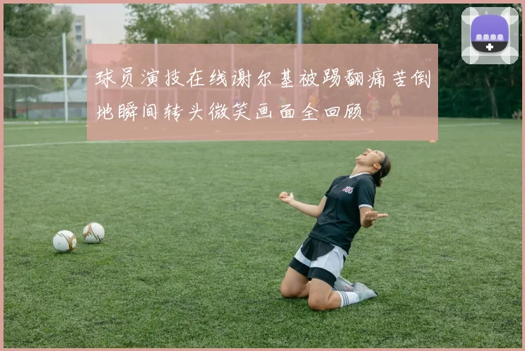 球员演技在线谢尔基被踢翻痛苦倒地瞬间转头微笑画面全回顾